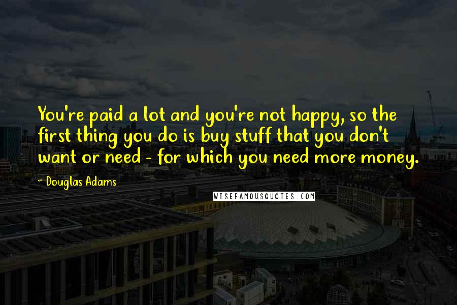 Douglas Adams Quotes: You're paid a lot and you're not happy, so the first thing you do is buy stuff that you don't want or need - for which you need more money.