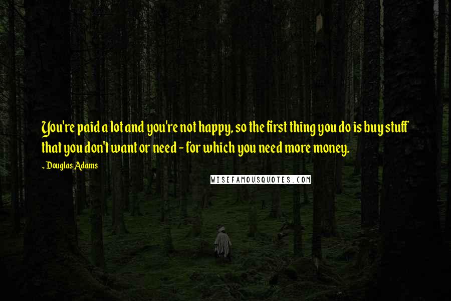 Douglas Adams Quotes: You're paid a lot and you're not happy, so the first thing you do is buy stuff that you don't want or need - for which you need more money.