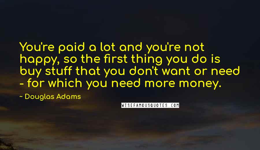 Douglas Adams Quotes: You're paid a lot and you're not happy, so the first thing you do is buy stuff that you don't want or need - for which you need more money.