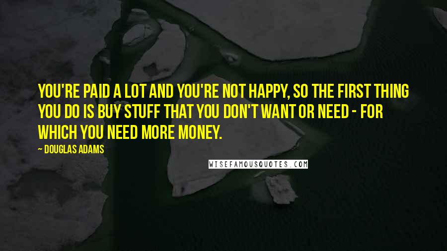 Douglas Adams Quotes: You're paid a lot and you're not happy, so the first thing you do is buy stuff that you don't want or need - for which you need more money.