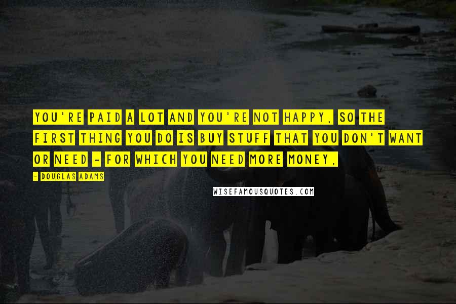 Douglas Adams Quotes: You're paid a lot and you're not happy, so the first thing you do is buy stuff that you don't want or need - for which you need more money.