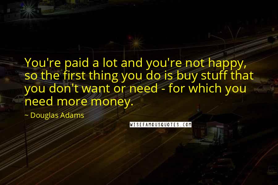 Douglas Adams Quotes: You're paid a lot and you're not happy, so the first thing you do is buy stuff that you don't want or need - for which you need more money.