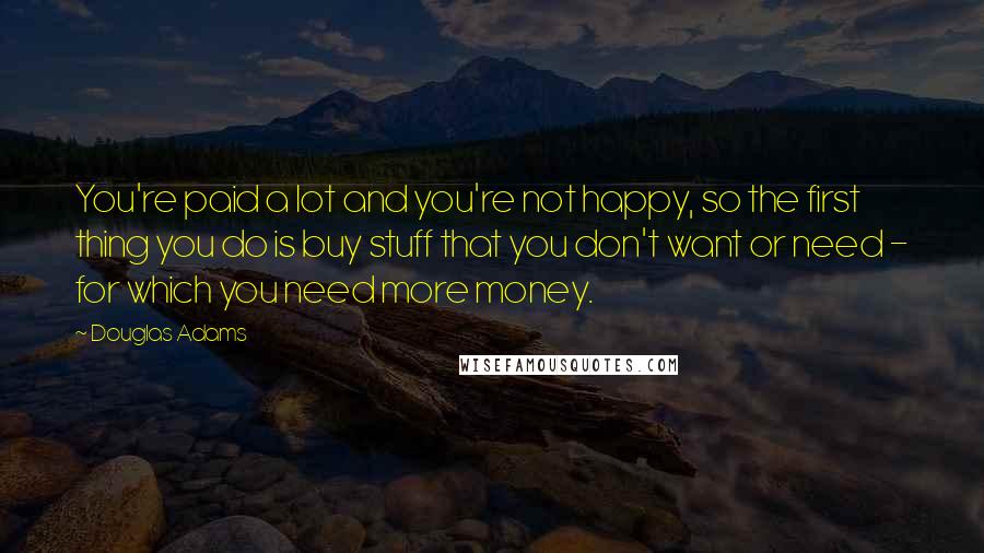 Douglas Adams Quotes: You're paid a lot and you're not happy, so the first thing you do is buy stuff that you don't want or need - for which you need more money.