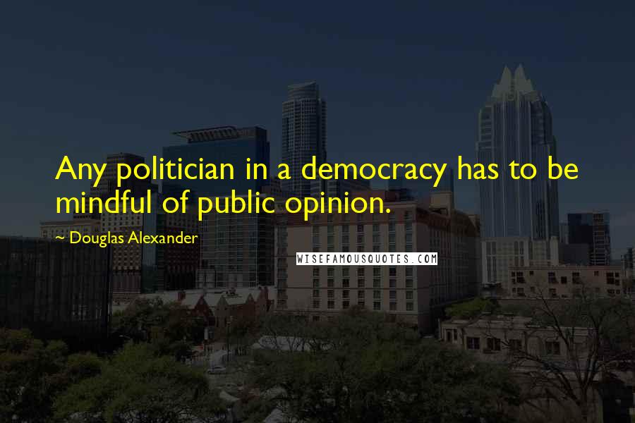 Douglas Alexander Quotes: Any politician in a democracy has to be mindful of public opinion.