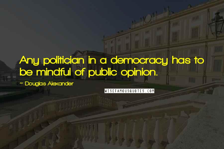Douglas Alexander Quotes: Any politician in a democracy has to be mindful of public opinion.