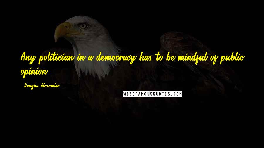 Douglas Alexander Quotes: Any politician in a democracy has to be mindful of public opinion.
