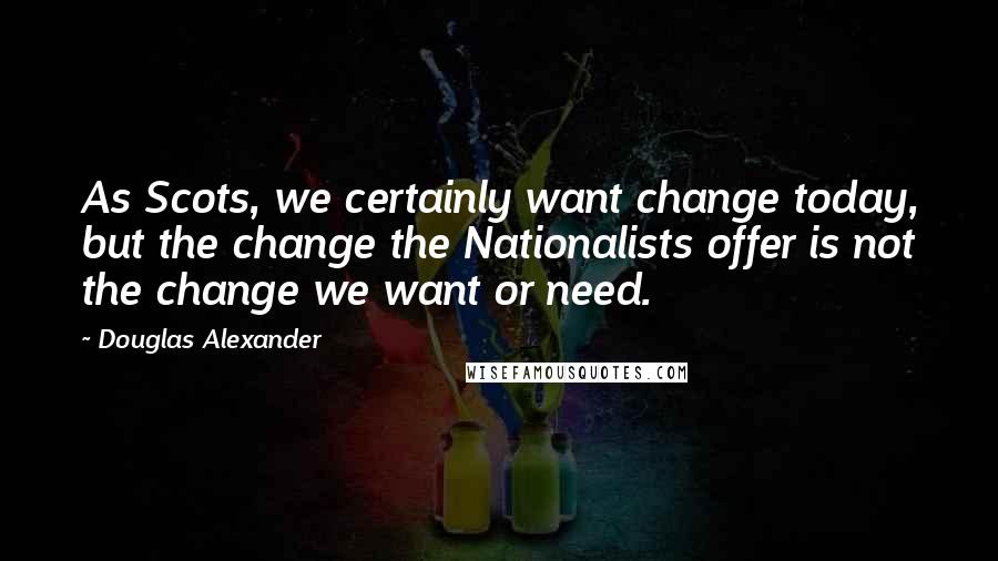Douglas Alexander Quotes: As Scots, we certainly want change today, but the change the Nationalists offer is not the change we want or need.