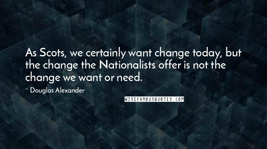 Douglas Alexander Quotes: As Scots, we certainly want change today, but the change the Nationalists offer is not the change we want or need.