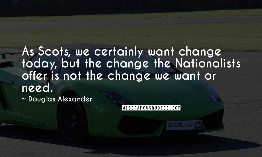 Douglas Alexander Quotes: As Scots, we certainly want change today, but the change the Nationalists offer is not the change we want or need.