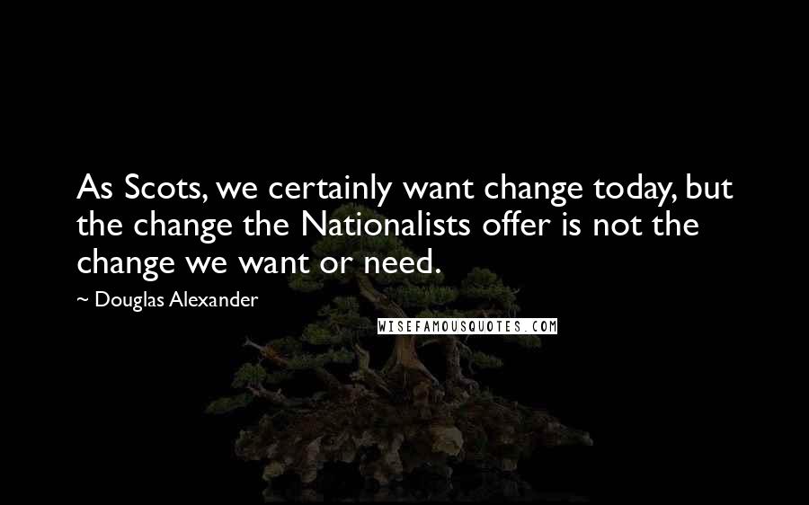 Douglas Alexander Quotes: As Scots, we certainly want change today, but the change the Nationalists offer is not the change we want or need.