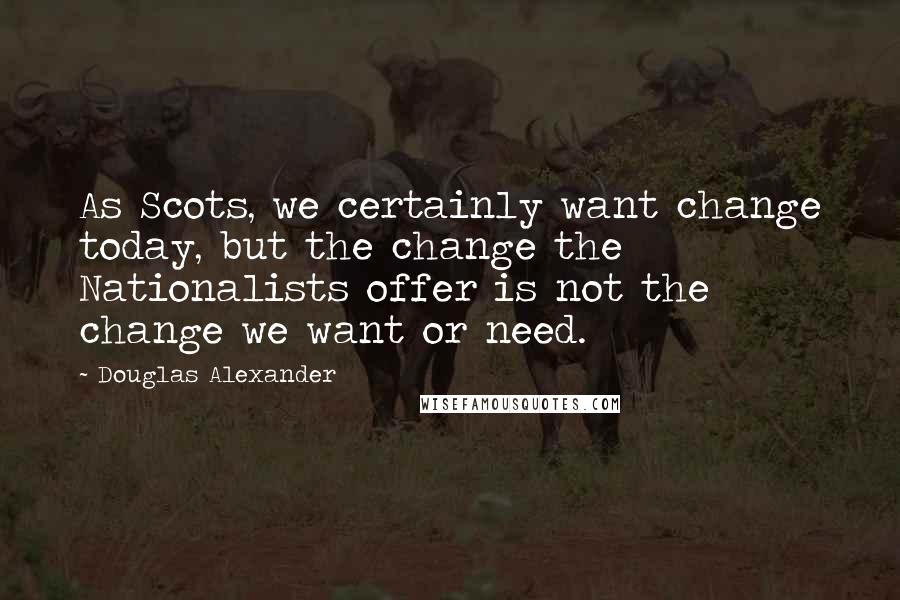 Douglas Alexander Quotes: As Scots, we certainly want change today, but the change the Nationalists offer is not the change we want or need.