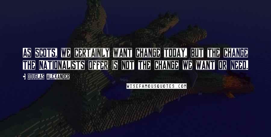 Douglas Alexander Quotes: As Scots, we certainly want change today, but the change the Nationalists offer is not the change we want or need.