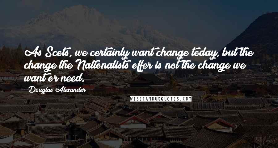 Douglas Alexander Quotes: As Scots, we certainly want change today, but the change the Nationalists offer is not the change we want or need.