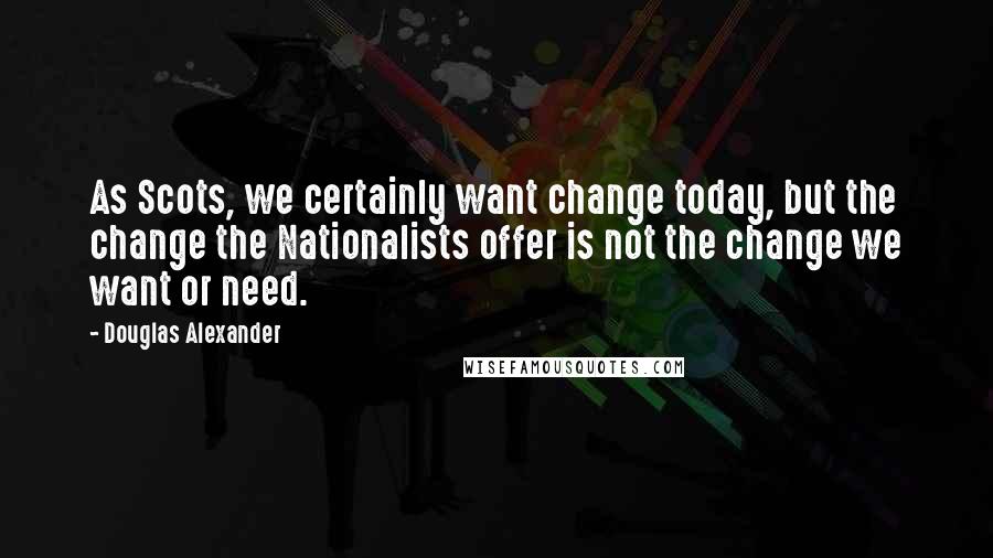 Douglas Alexander Quotes: As Scots, we certainly want change today, but the change the Nationalists offer is not the change we want or need.