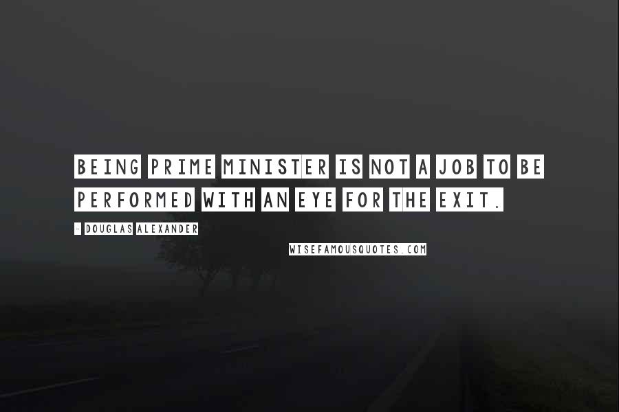 Douglas Alexander Quotes: Being prime minister is not a job to be performed with an eye for the exit.