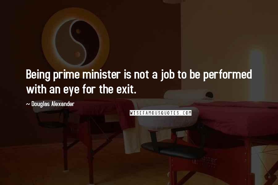 Douglas Alexander Quotes: Being prime minister is not a job to be performed with an eye for the exit.