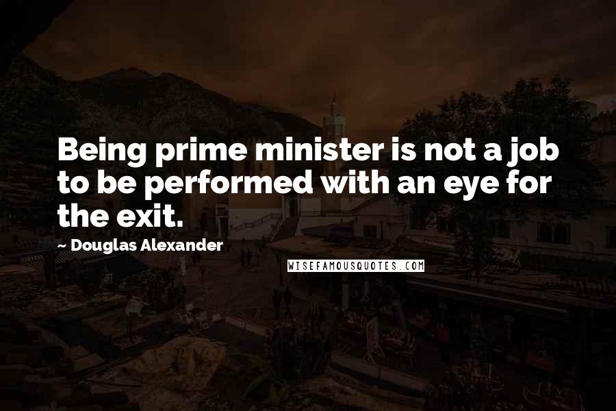 Douglas Alexander Quotes: Being prime minister is not a job to be performed with an eye for the exit.