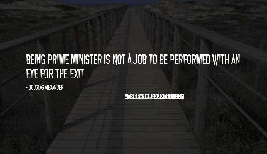 Douglas Alexander Quotes: Being prime minister is not a job to be performed with an eye for the exit.