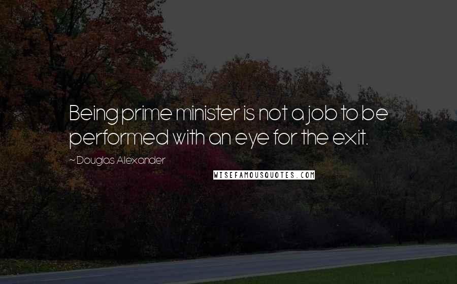 Douglas Alexander Quotes: Being prime minister is not a job to be performed with an eye for the exit.