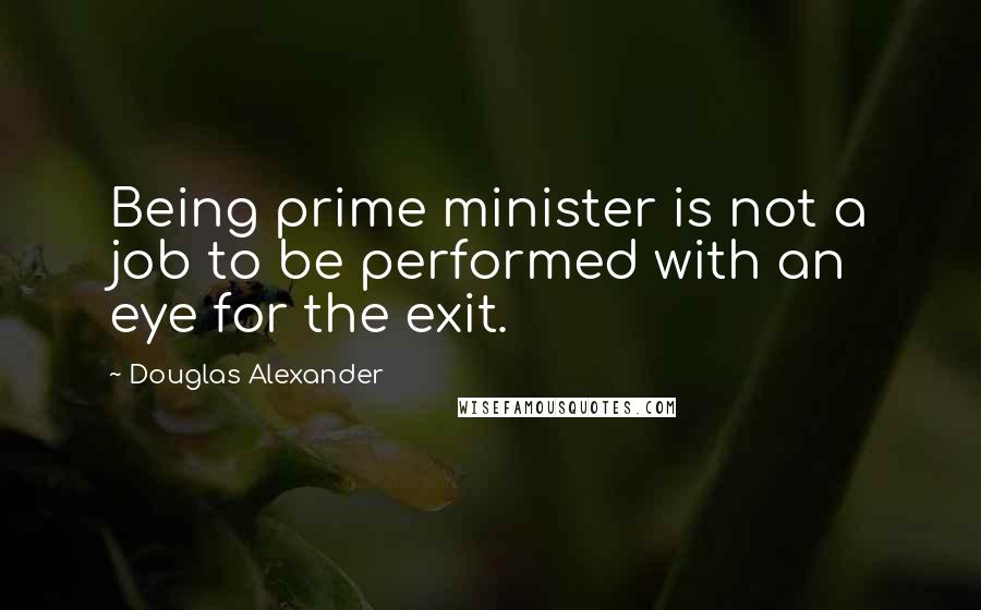 Douglas Alexander Quotes: Being prime minister is not a job to be performed with an eye for the exit.