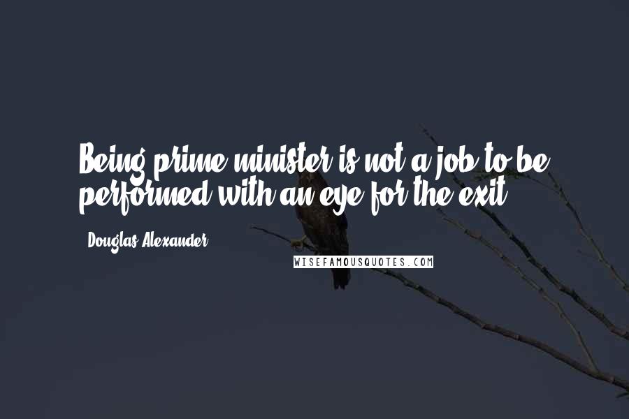 Douglas Alexander Quotes: Being prime minister is not a job to be performed with an eye for the exit.