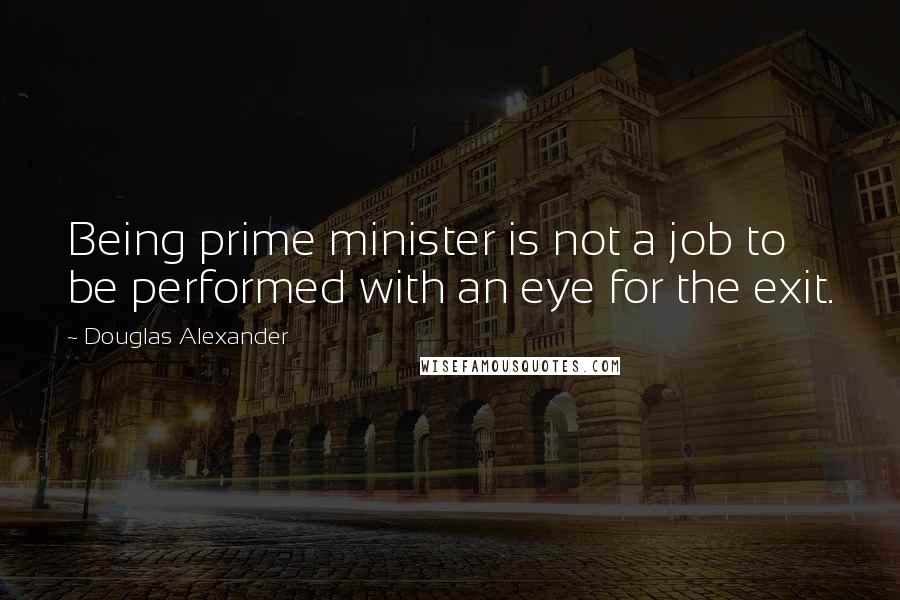 Douglas Alexander Quotes: Being prime minister is not a job to be performed with an eye for the exit.