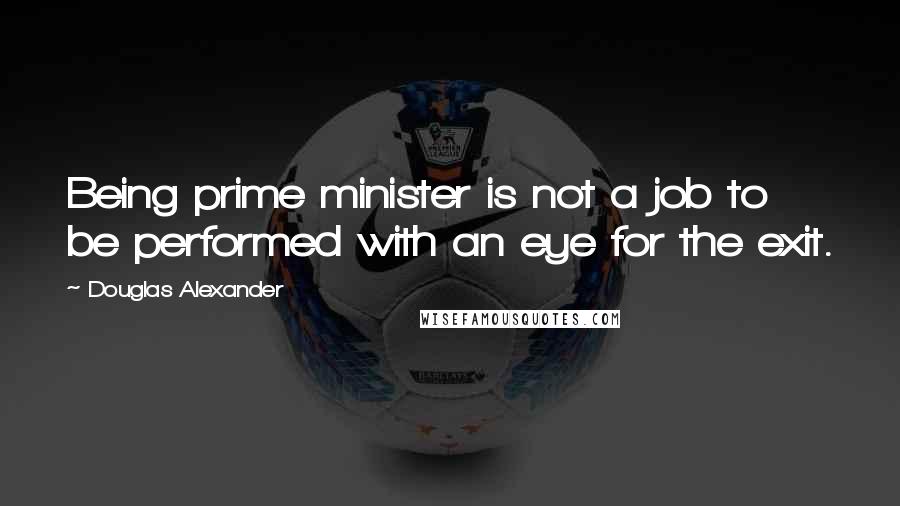 Douglas Alexander Quotes: Being prime minister is not a job to be performed with an eye for the exit.