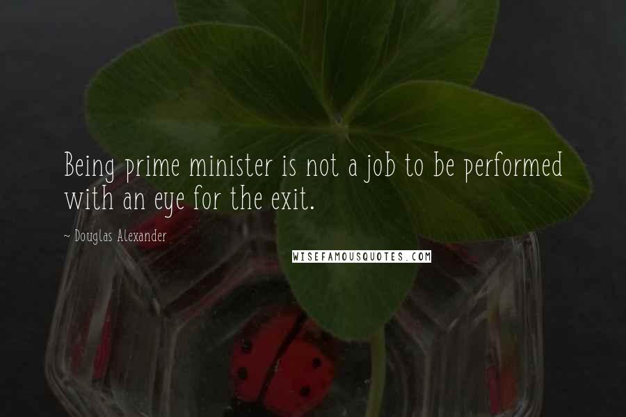 Douglas Alexander Quotes: Being prime minister is not a job to be performed with an eye for the exit.