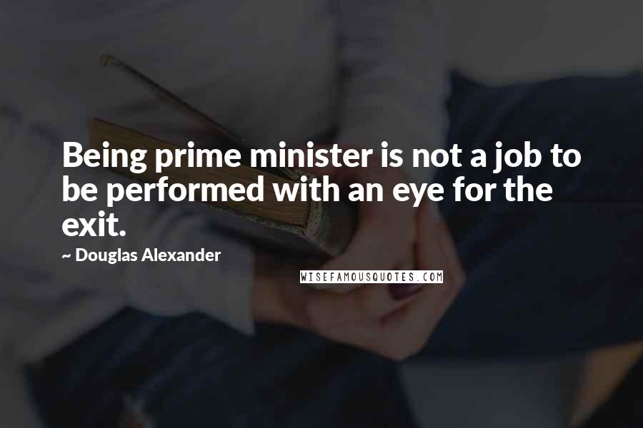 Douglas Alexander Quotes: Being prime minister is not a job to be performed with an eye for the exit.