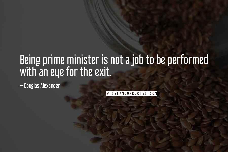 Douglas Alexander Quotes: Being prime minister is not a job to be performed with an eye for the exit.