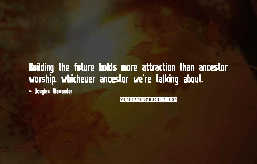 Douglas Alexander Quotes: Building the future holds more attraction than ancestor worship, whichever ancestor we're talking about.