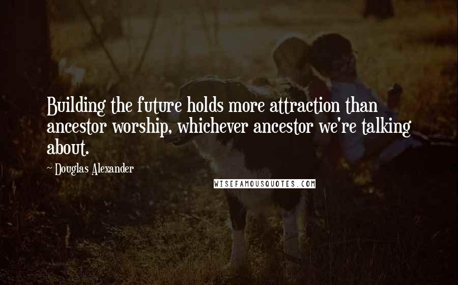 Douglas Alexander Quotes: Building the future holds more attraction than ancestor worship, whichever ancestor we're talking about.