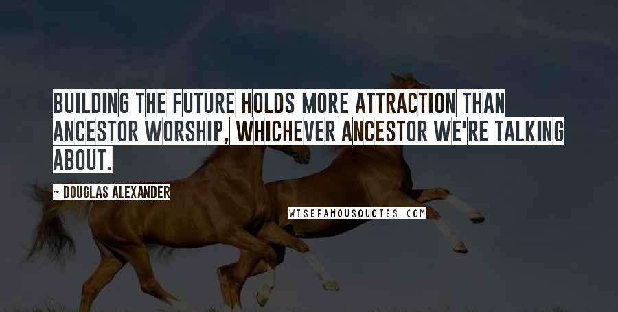 Douglas Alexander Quotes: Building the future holds more attraction than ancestor worship, whichever ancestor we're talking about.