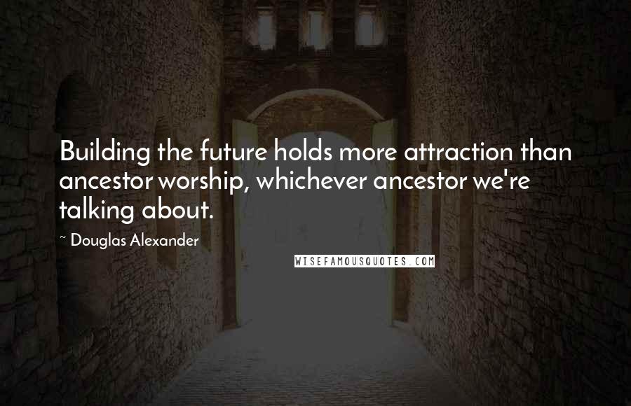 Douglas Alexander Quotes: Building the future holds more attraction than ancestor worship, whichever ancestor we're talking about.