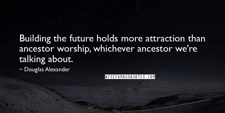 Douglas Alexander Quotes: Building the future holds more attraction than ancestor worship, whichever ancestor we're talking about.