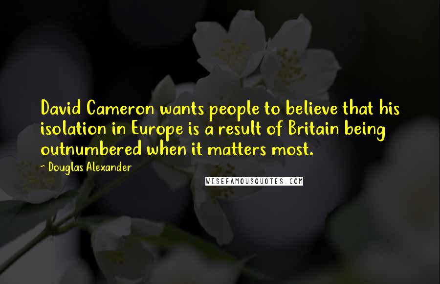 Douglas Alexander Quotes: David Cameron wants people to believe that his isolation in Europe is a result of Britain being outnumbered when it matters most.