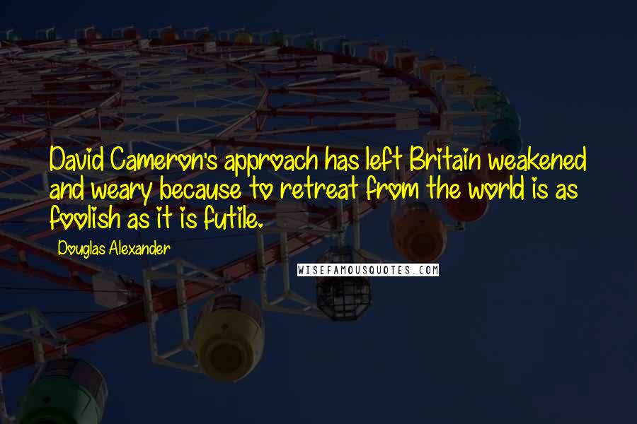 Douglas Alexander Quotes: David Cameron's approach has left Britain weakened and weary because to retreat from the world is as foolish as it is futile.