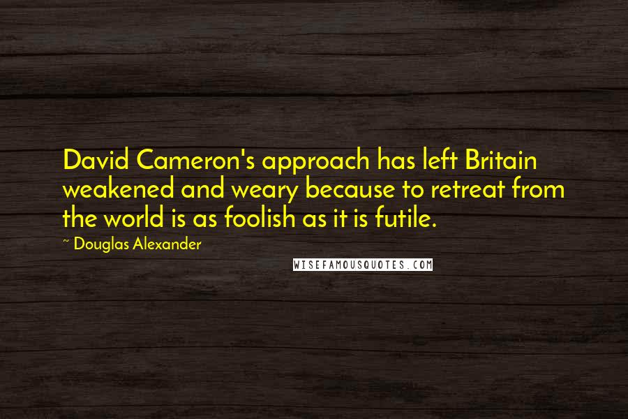 Douglas Alexander Quotes: David Cameron's approach has left Britain weakened and weary because to retreat from the world is as foolish as it is futile.
