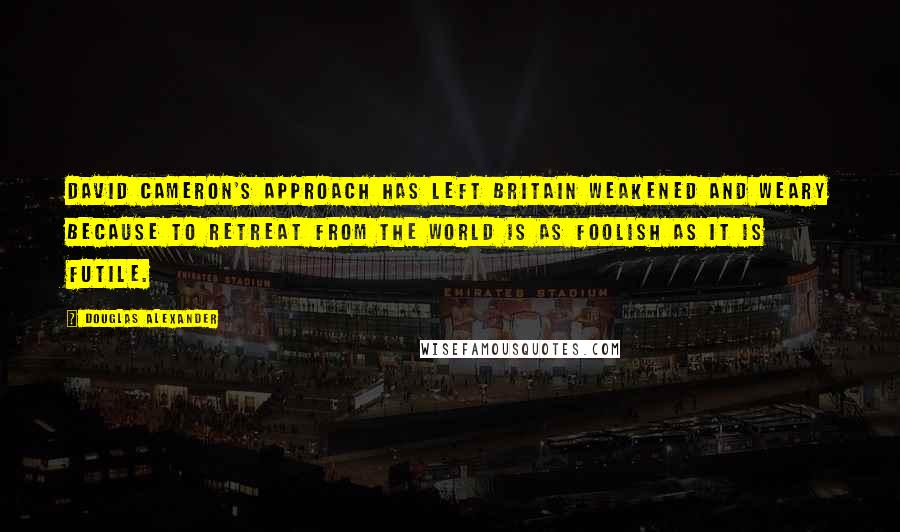 Douglas Alexander Quotes: David Cameron's approach has left Britain weakened and weary because to retreat from the world is as foolish as it is futile.