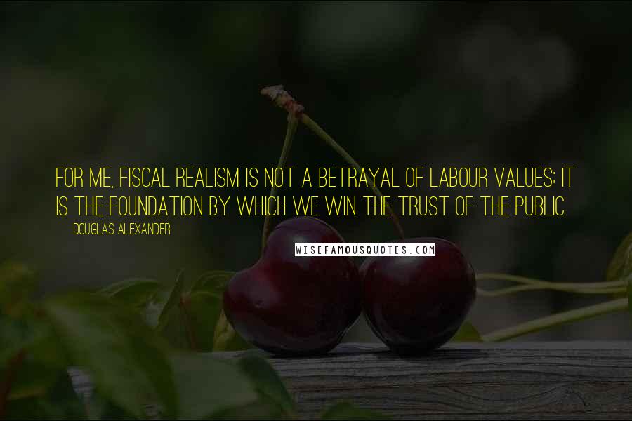 Douglas Alexander Quotes: For me, fiscal realism is not a betrayal of Labour values; it is the foundation by which we win the trust of the public.