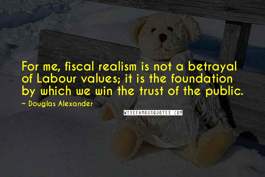 Douglas Alexander Quotes: For me, fiscal realism is not a betrayal of Labour values; it is the foundation by which we win the trust of the public.