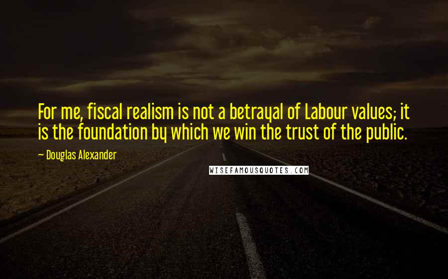 Douglas Alexander Quotes: For me, fiscal realism is not a betrayal of Labour values; it is the foundation by which we win the trust of the public.