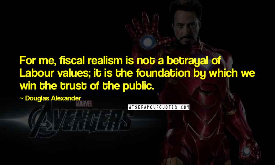 Douglas Alexander Quotes: For me, fiscal realism is not a betrayal of Labour values; it is the foundation by which we win the trust of the public.