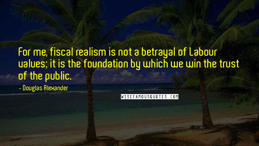 Douglas Alexander Quotes: For me, fiscal realism is not a betrayal of Labour values; it is the foundation by which we win the trust of the public.