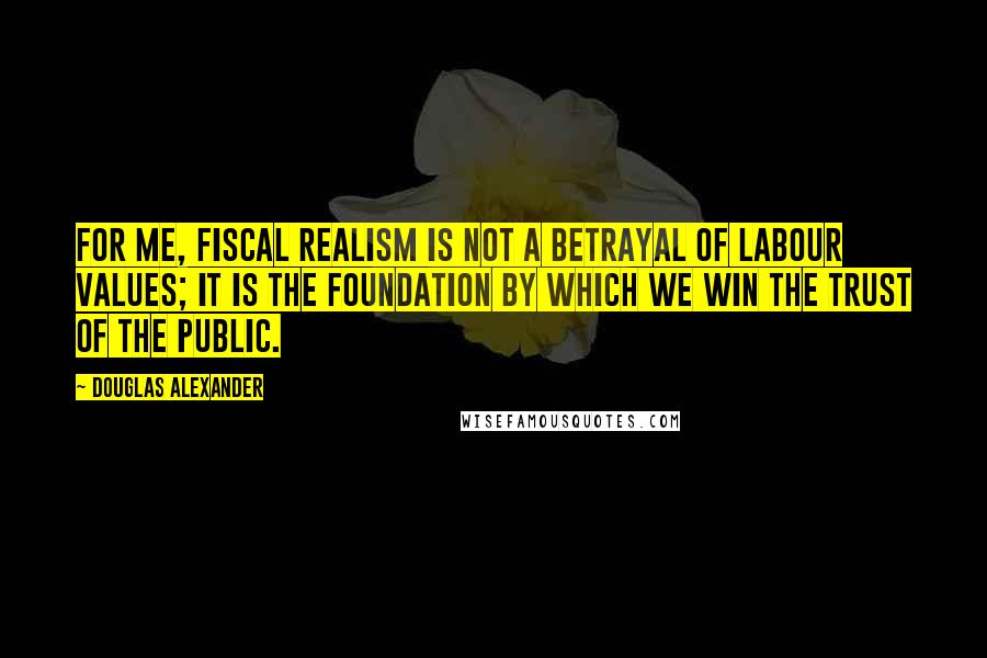 Douglas Alexander Quotes: For me, fiscal realism is not a betrayal of Labour values; it is the foundation by which we win the trust of the public.