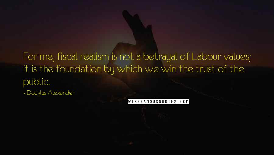 Douglas Alexander Quotes: For me, fiscal realism is not a betrayal of Labour values; it is the foundation by which we win the trust of the public.