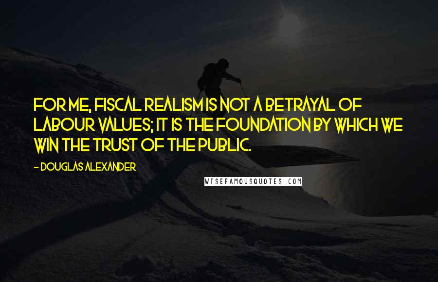 Douglas Alexander Quotes: For me, fiscal realism is not a betrayal of Labour values; it is the foundation by which we win the trust of the public.