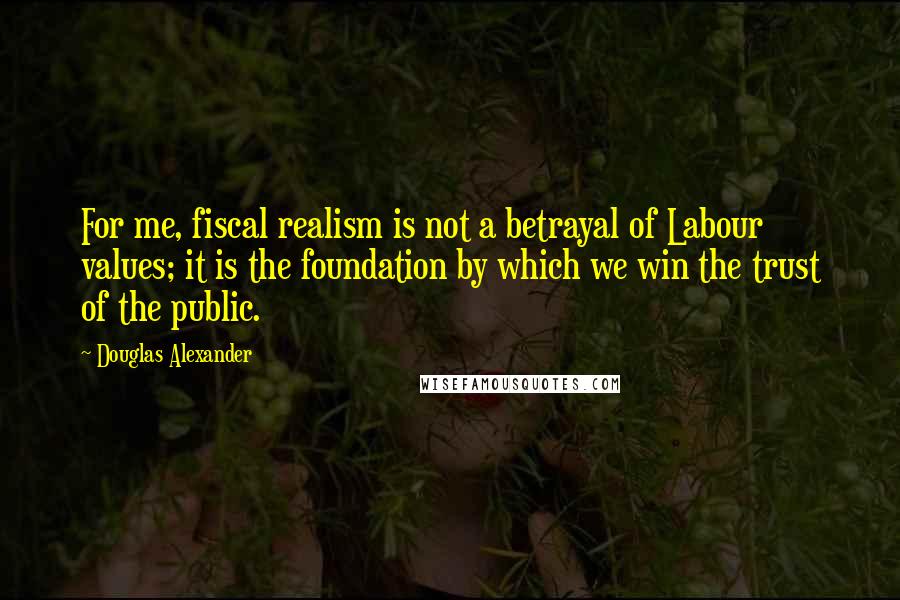 Douglas Alexander Quotes: For me, fiscal realism is not a betrayal of Labour values; it is the foundation by which we win the trust of the public.