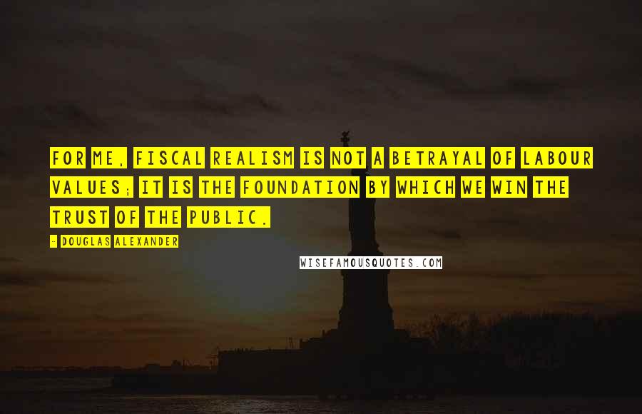 Douglas Alexander Quotes: For me, fiscal realism is not a betrayal of Labour values; it is the foundation by which we win the trust of the public.