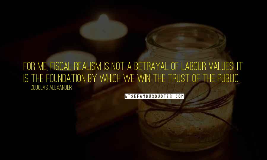 Douglas Alexander Quotes: For me, fiscal realism is not a betrayal of Labour values; it is the foundation by which we win the trust of the public.